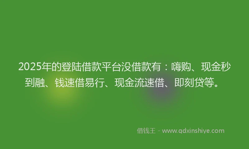 2025年的登陆借款平台没借款有：嗨购、现金秒到融、钱速借易行、现金流速借、即刻贷等。