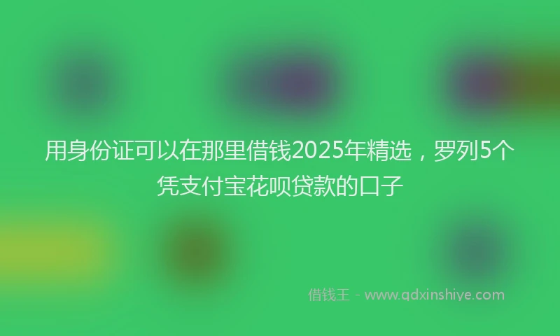 用身份证可以在那里借钱2025年精选，罗列5个凭支付宝花呗贷款的口子