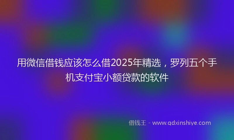 用微信借钱应该怎么借2025年精选，罗列五个手机支付宝小额贷款的软件