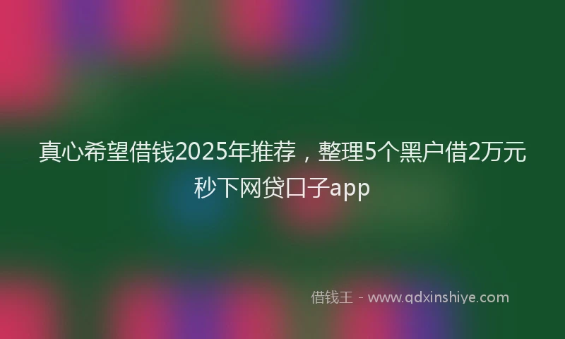 真心希望借钱2025年推荐，整理5个黑户借2万元秒下网贷口子app