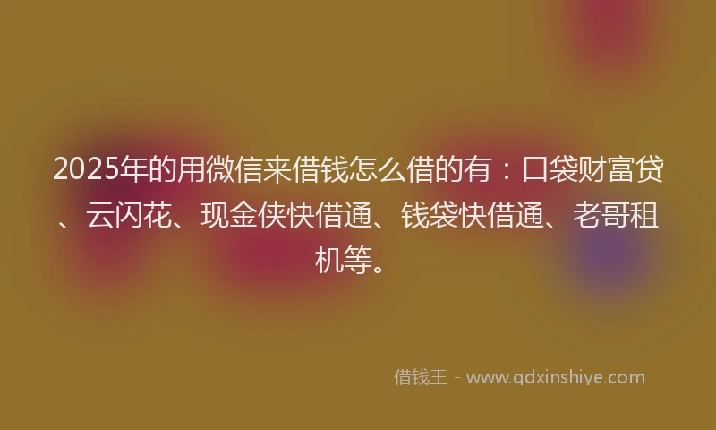 2025年的用微信来借钱怎么借的有：口袋财富贷、云闪花、现金侠快借通、钱袋快借通、老哥租机等。