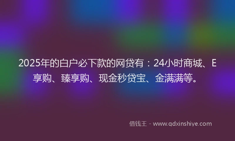 2025年的白户必下款的网贷有：24小时商城、E享购、臻享购、现金秒贷宝、金满满等。