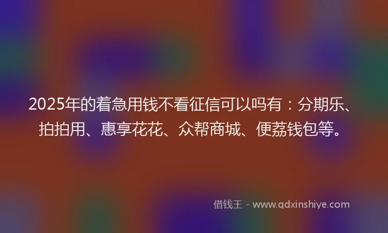 2025年的着急用钱不看征信可以吗有：分期乐、拍拍用、惠享花花、众帮商城、便荔钱包等。