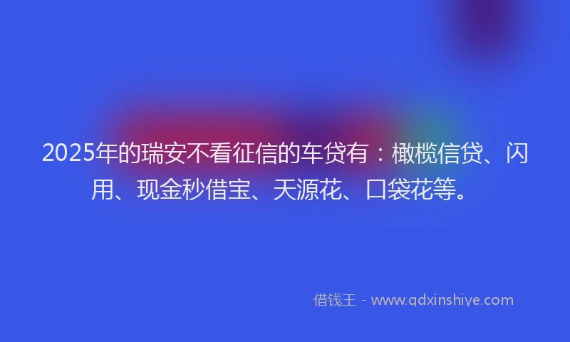 2025年的瑞安不看征信的车贷有：橄榄信贷、闪用、现金秒借宝、天源花、口袋花等。