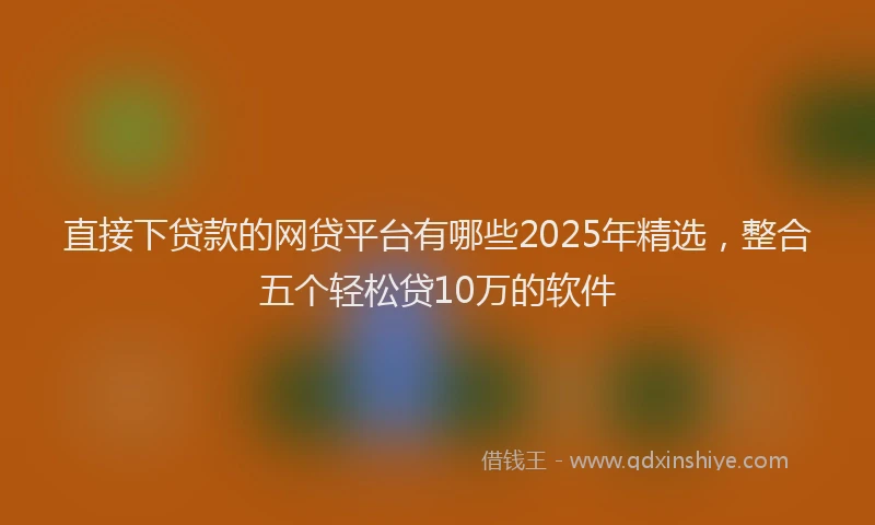 直接下贷款的网贷平台有哪些2025年精选，整合五个轻松贷10万的软件