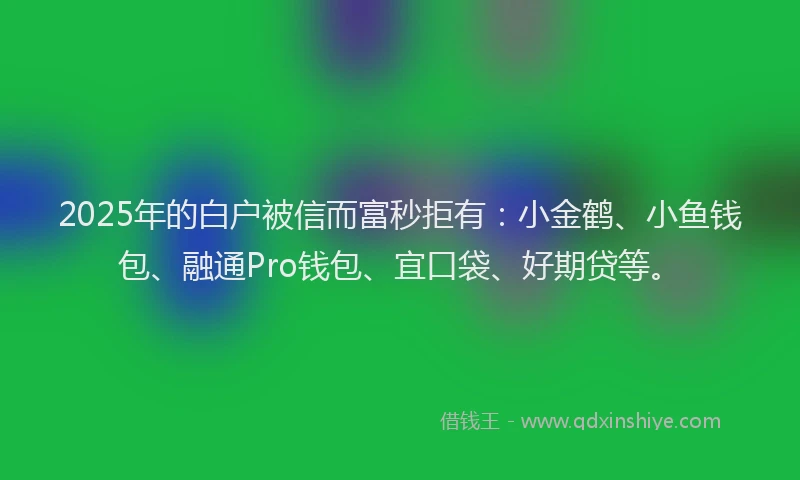 2025年的白户被信而富秒拒有：小金鹤、小鱼钱包、融通Pro钱包、宜口袋、好期贷等。