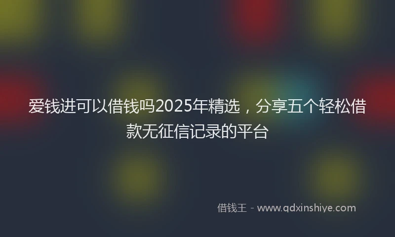爱钱进可以借钱吗2025年精选，分享五个轻松借款无征信记录的平台