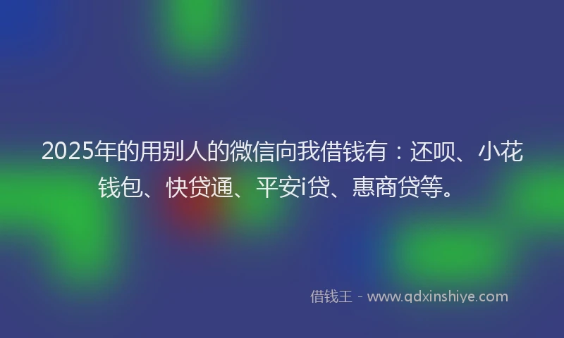 2025年的用别人的微信向我借钱有：还呗、小花钱包、快贷通、平安i贷、惠商贷等。