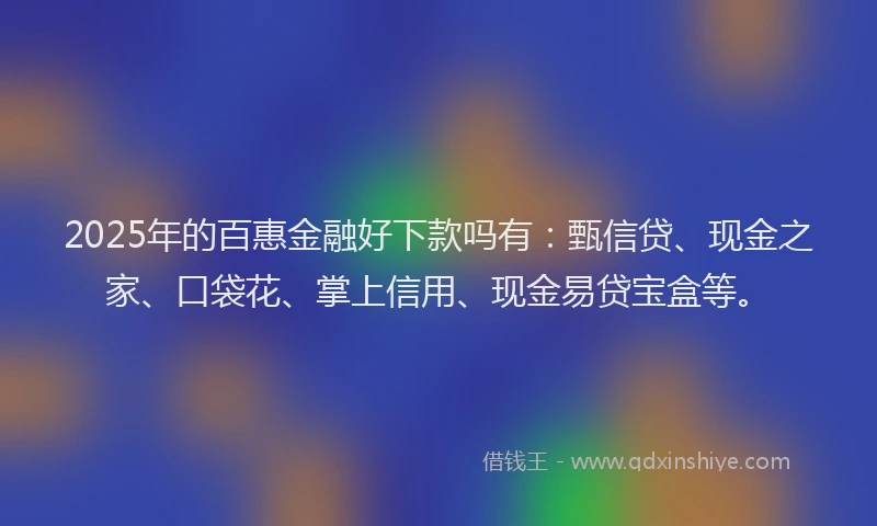 2025年的百惠金融好下款吗有：甄信贷、现金之家、口袋花、掌上信用、现金易贷宝盒等。