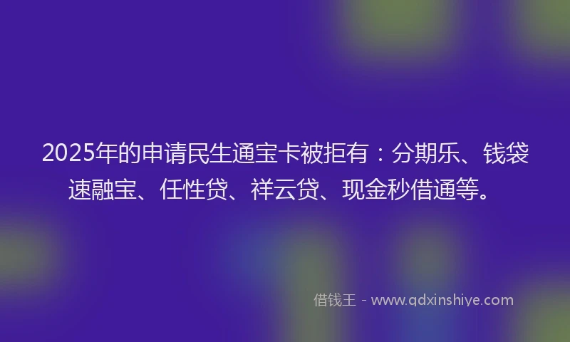 2025年的申请民生通宝卡被拒有：分期乐、钱袋速融宝、任性贷、祥云贷、现金秒借通等。