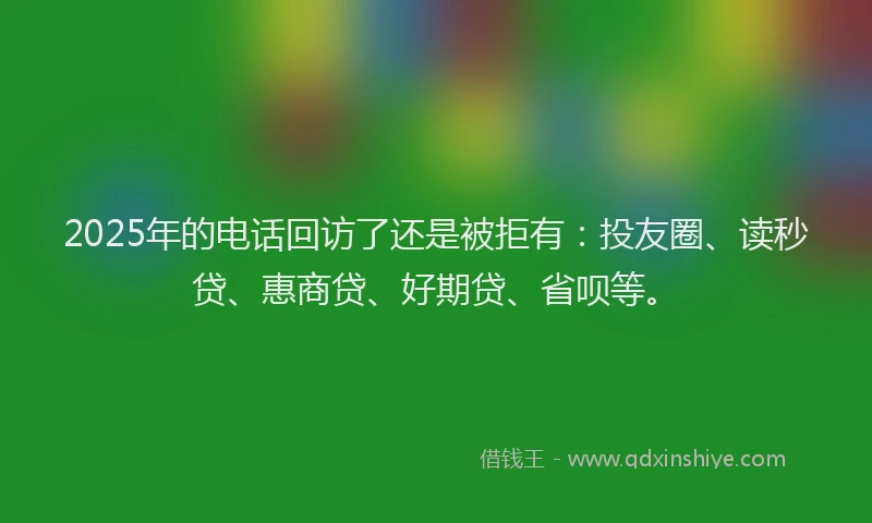 2025年的电话回访了还是被拒有：投友圈、读秒贷、惠商贷、好期贷、省呗等。