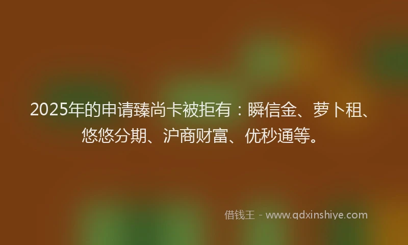 2025年的申请臻尚卡被拒有：瞬信金、萝卜租、悠悠分期、沪商财富、优秒通等。