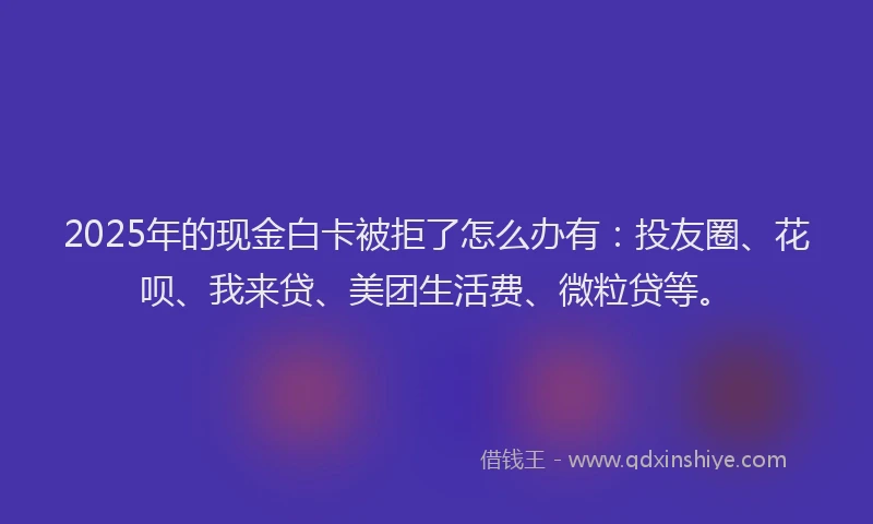 2025年的现金白卡被拒了怎么办有：投友圈、花呗、我来贷、美团生活费、微粒贷等。
