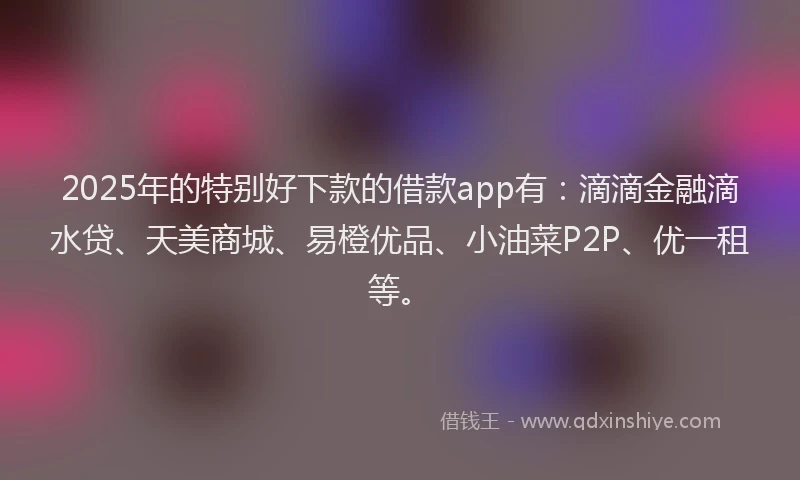 2025年的特别好下款的借款app有：滴滴金融滴水贷、天美商城、易橙优品、小油菜P2P、优一租等。