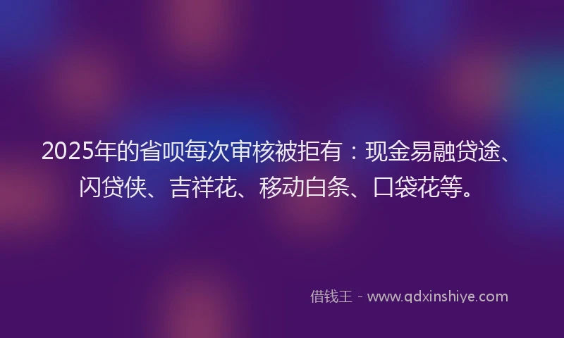 2025年的省呗每次审核被拒有：现金易融贷途、闪贷侠、吉祥花、移动白条、口袋花等。