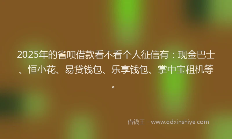 2025年的省呗借款看不看个人征信有：现金巴士、恒小花、易贷钱包、乐享钱包、掌中宝租机等。