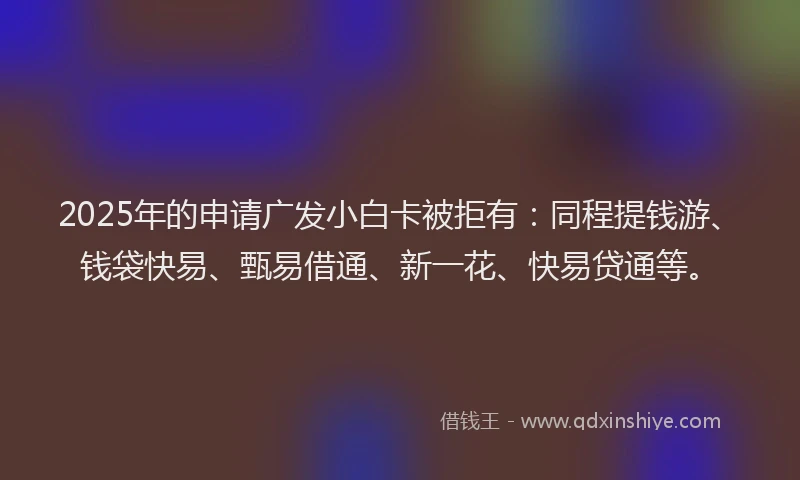 2025年的申请广发小白卡被拒有：同程提钱游、钱袋快易、甄易借通、新一花、快易贷通等。