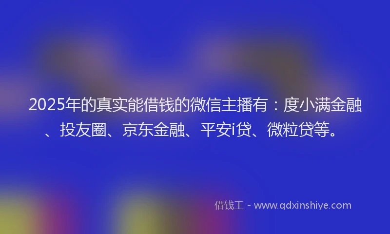 2025年的真实能借钱的微信主播有：度小满金融、投友圈、京东金融、平安i贷、微粒贷等。