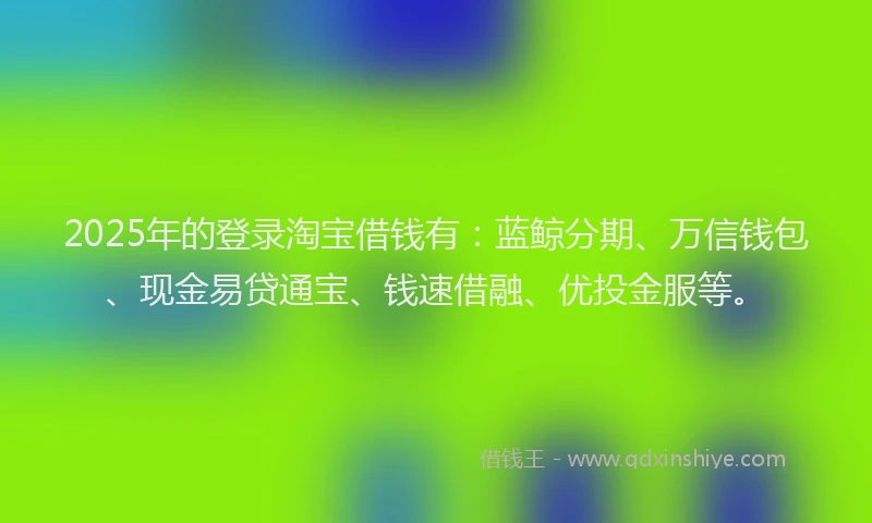 2025年的登录淘宝借钱有：蓝鲸分期、万信钱包、现金易贷通宝、钱速借融、优投金服等。