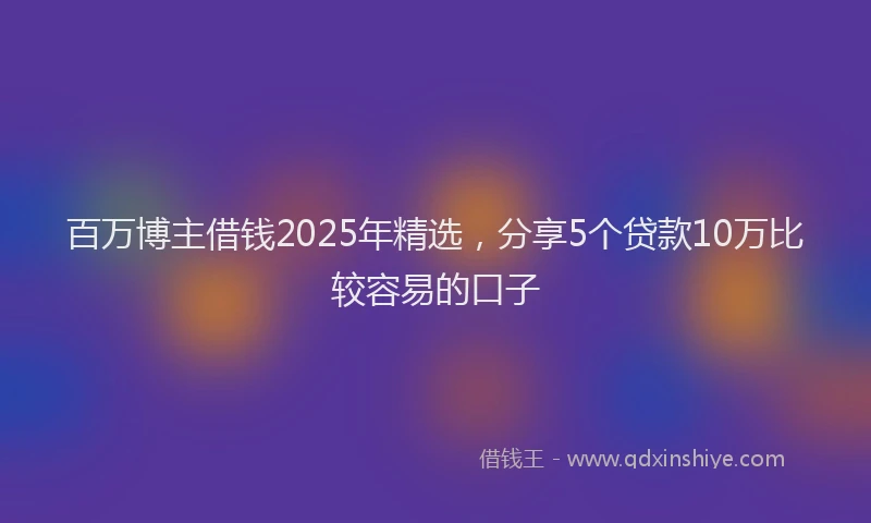 百万博主借钱2025年精选，分享5个贷款10万比较容易的口子