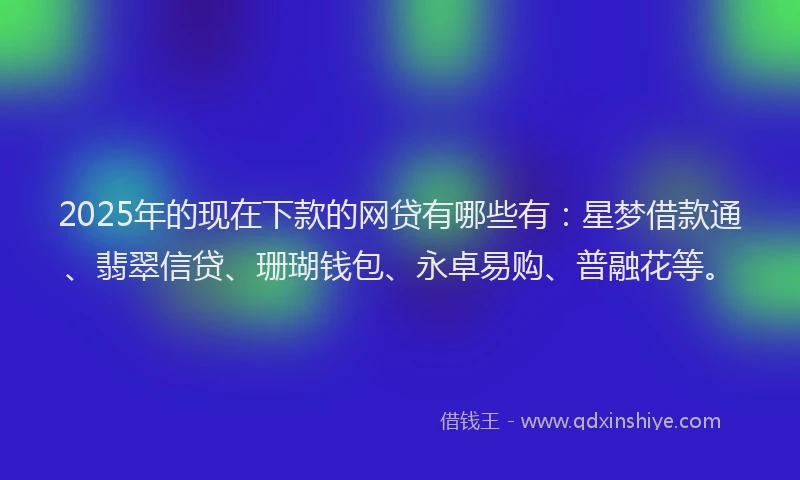 2025年的现在下款的网贷有哪些有：星梦借款通、翡翠信贷、珊瑚钱包、永卓易购、普融花等。