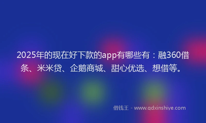 2025年的现在好下款的app有哪些有：融360借条、米米贷、企鹅商城、甜心优选、想借等。
