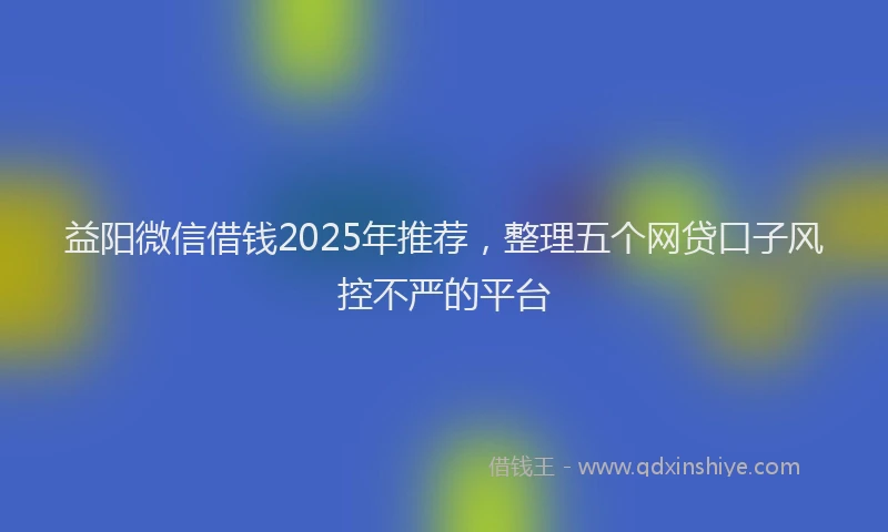 益阳微信借钱2025年推荐，整理五个网贷口子风控不严的平台