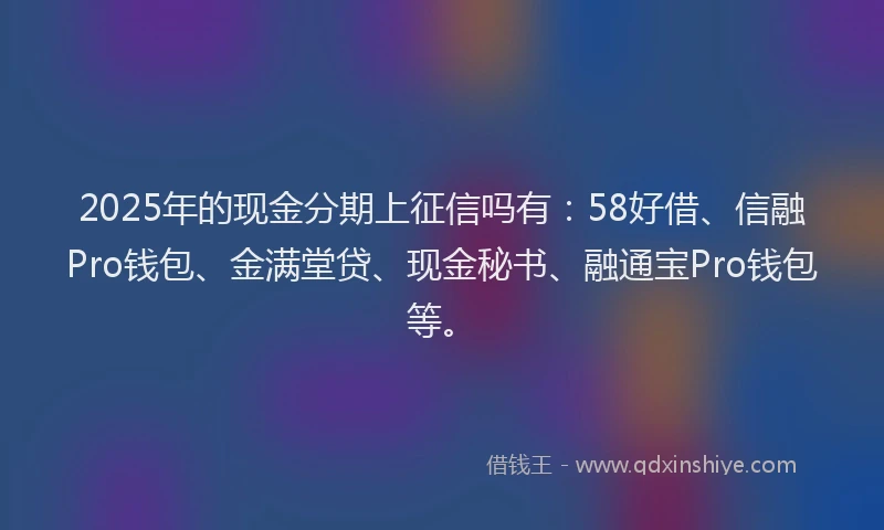 2025年的现金分期上征信吗有：58好借、信融Pro钱包、金满堂贷、现金秘书、融通宝Pro钱包等。