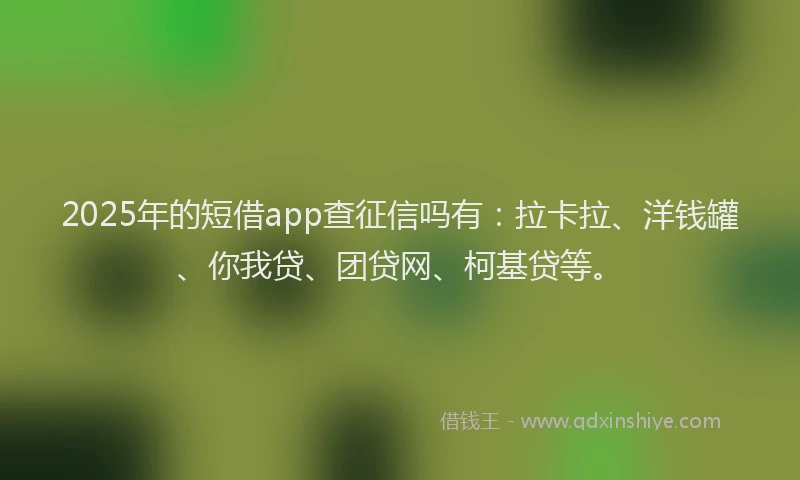 2025年的短借app查征信吗有：拉卡拉、洋钱罐、你我贷、团贷网、柯基贷等。