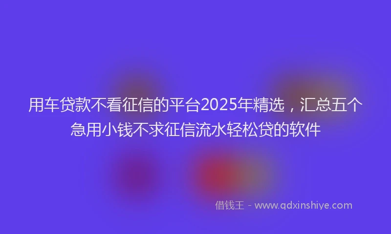 用车贷款不看征信的平台2025年精选，汇总五个急用小钱不求征信流水轻松贷的软件