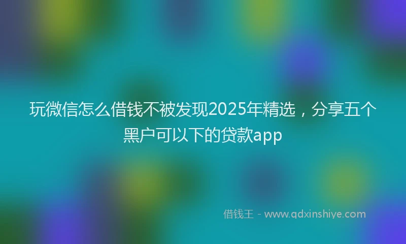 玩微信怎么借钱不被发现2025年精选，分享五个黑户可以下的贷款app