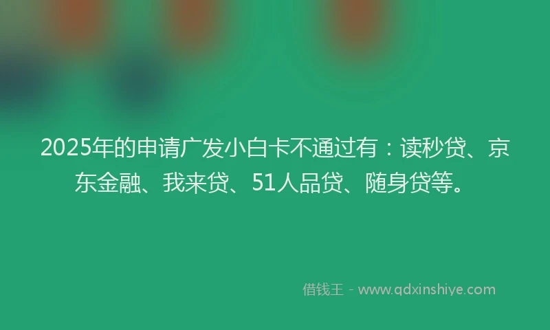 2025年的申请广发小白卡不通过有：读秒贷、京东金融、我来贷、51人品贷、随身贷等。