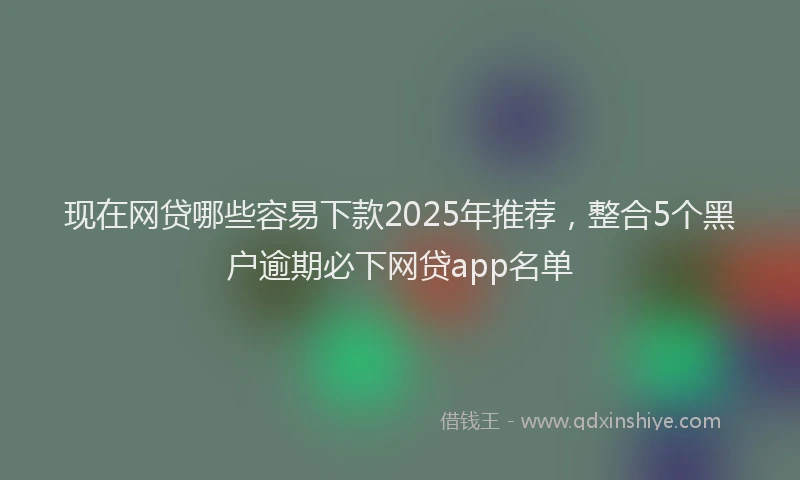 现在网贷哪些容易下款2025年推荐，整合5个黑户逾期必下网贷app名单