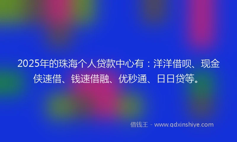 2025年的珠海个人贷款中心有：洋洋借呗、现金侠速借、钱速借融、优秒通、日日贷等。