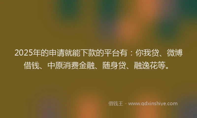 2025年的申请就能下款的平台有：你我贷、微博借钱、中原消费金融、随身贷、融逸花等。