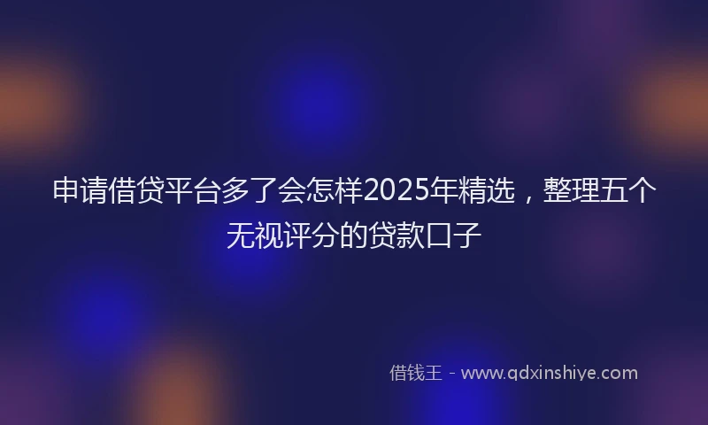申请借贷平台多了会怎样2025年精选，整理五个无视评分的贷款口子