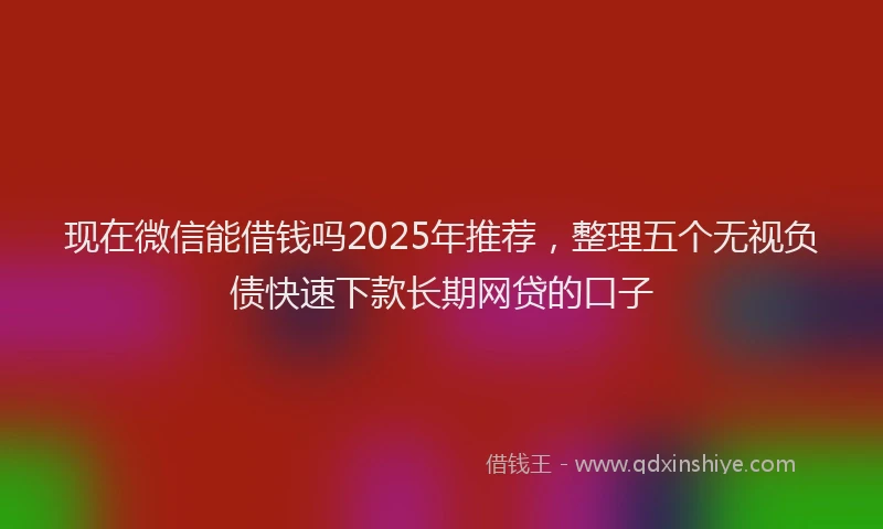 现在微信能借钱吗2025年推荐，整理五个无视负债快速下款长期网贷的口子