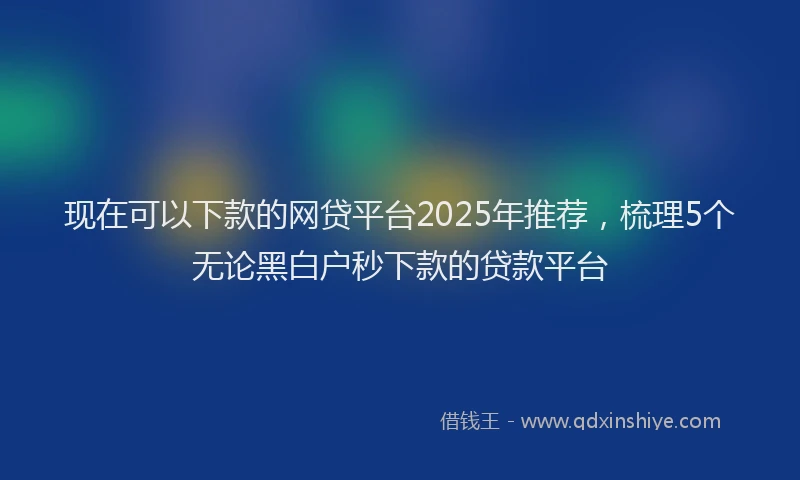 现在可以下款的网贷平台2025年推荐，梳理5个无论黑白户秒下款的贷款平台