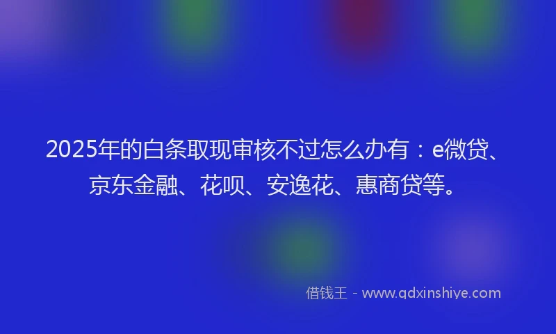 2025年的白条取现审核不过怎么办有：e微贷、京东金融、花呗、安逸花、惠商贷等。