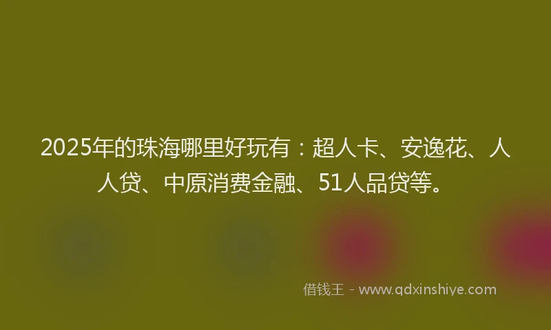 2025年的珠海哪里好玩有：超人卡、安逸花、人人贷、中原消费金融、51人品贷等。