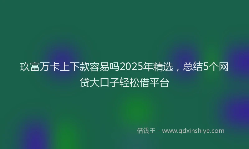 玖富万卡上下款容易吗2025年精选，总结5个网贷大口子轻松借平台