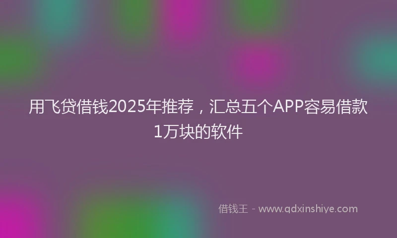用飞贷借钱2025年推荐，汇总五个APP容易借款1万块的软件