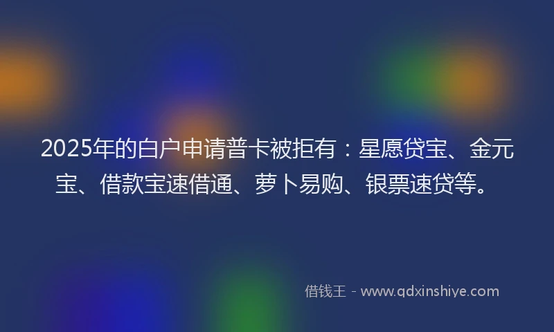 2025年的白户申请普卡被拒有：星愿贷宝、金元宝、借款宝速借通、萝卜易购、银票速贷等。