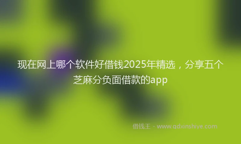 现在网上哪个软件好借钱2025年精选，分享五个芝麻分负面借款的app