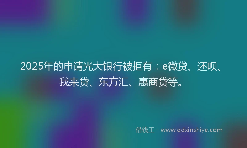 2025年的申请光大银行被拒有：e微贷、还呗、我来贷、东方汇、惠商贷等。