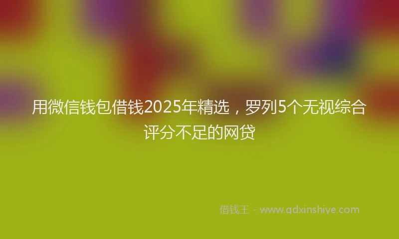 用微信钱包借钱2025年精选，罗列5个无视综合评分不足的网贷