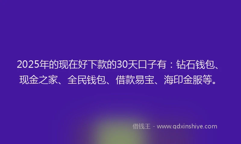 2025年的现在好下款的30天口子有：钻石钱包、现金之家、全民钱包、借款易宝、海印金服等。