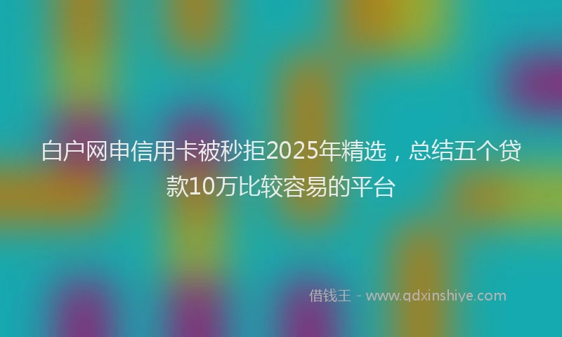 白户网申信用卡被秒拒2025年精选，总结五个贷款10万比较容易的平台