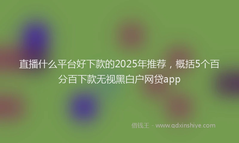 直播什么平台好下款的2025年推荐，概括5个百分百下款无视黑白户网贷app