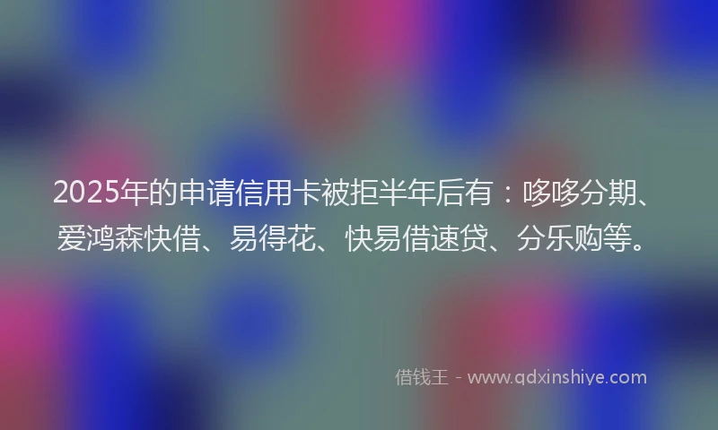 2025年的申请信用卡被拒半年后有：哆哆分期、爱鸿森快借、易得花、快易借速贷、分乐购等。
